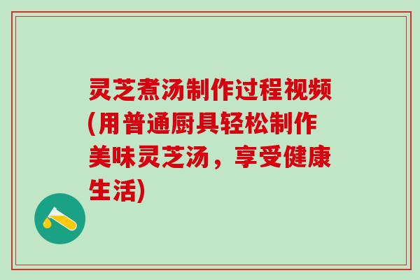 灵芝煮汤制作过程视频(用普通厨具轻松制作美味灵芝汤，享受健康生活)