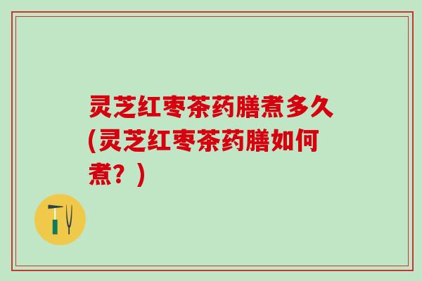 灵芝红枣茶药膳煮多久(灵芝红枣茶药膳如何煮？)