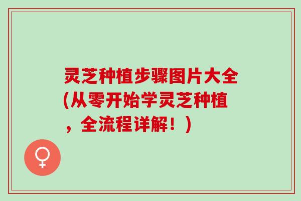 灵芝种植步骤图片大全(从零开始学灵芝种植，全流程详解！)