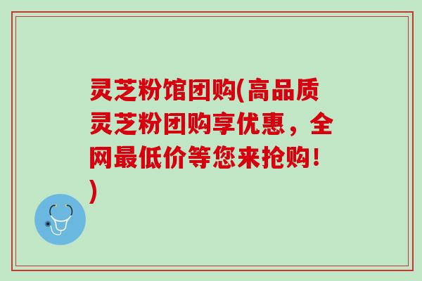 灵芝粉馆团购(高品质灵芝粉团购享优惠，全网最低价等您来抢购！)