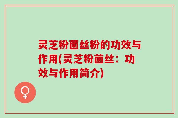 灵芝粉菌丝粉的功效与作用(灵芝粉菌丝：功效与作用简介)