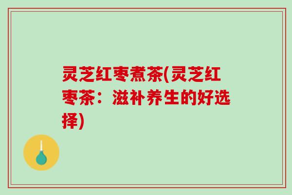 灵芝红枣煮茶(灵芝红枣茶：滋补养生的好选择)