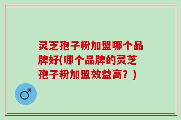 灵芝孢子粉加盟哪个品牌好(哪个品牌的灵芝孢子粉加盟效益高？)