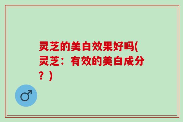 灵芝的美白效果好吗(灵芝：有效的美白成分？)