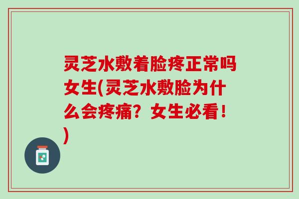 灵芝水敷着脸疼正常吗女生(灵芝水敷脸为什么会疼痛？女生必看！)