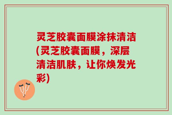 灵芝胶囊面膜涂抹清洁(灵芝胶囊面膜,深层清洁,让你焕发光彩) 灵芝胶囊面膜涂抹清洁(灵芝胶囊面膜,深层清洁,让你焕发光彩)