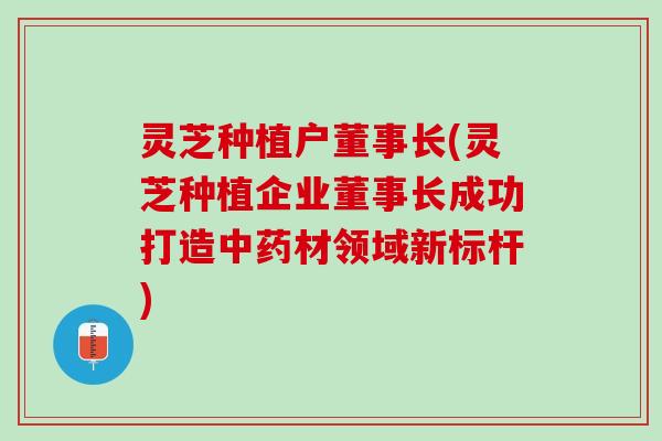 灵芝种植户董事长(灵芝种植企业董事长成功打造材领域新标杆) 灵芝种植户董事长(灵芝种植企业董事长成功打造材领域新标杆)