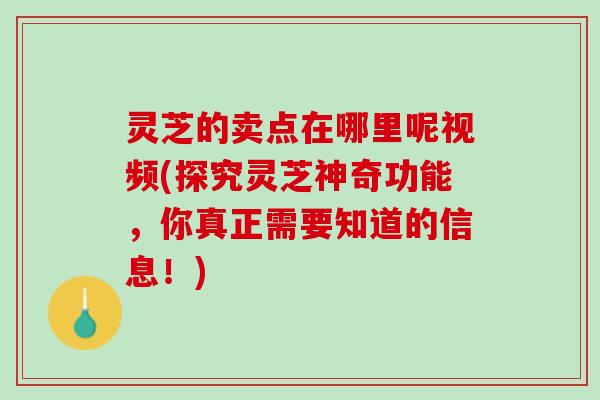 灵芝的卖点在哪里呢视频(探究灵芝神奇功能，你真正需要知道的信息！)