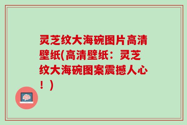 灵芝纹大海碗图片高清壁纸(高清壁纸：灵芝纹大海碗图案震撼人心！)