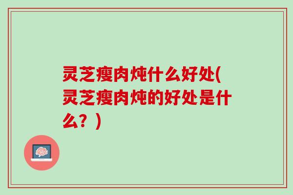 灵芝瘦肉炖什么好处(灵芝瘦肉炖的好处是什么？)