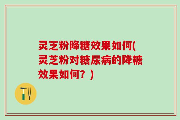 灵芝粉降糖效果如何(灵芝粉对糖尿病的降糖效果如何？)
