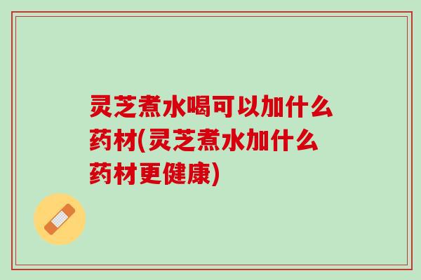 灵芝煮水喝可以加什么药材(灵芝煮水加什么药材更健康) 灵芝煮水喝可以加什么药材(灵芝煮水加什么药材更健康)