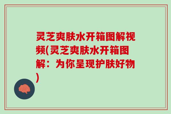 灵芝爽肤水开箱图解视频(灵芝爽肤水开箱图解:为你呈现护肤好物) 灵芝爽肤水开箱图解视频(灵芝爽肤水开箱图解:为你呈现护肤好物)