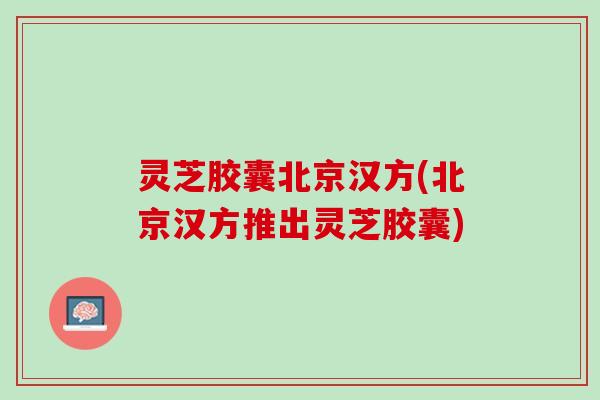 灵芝胶囊北京汉方(北京汉方推出灵芝胶囊)