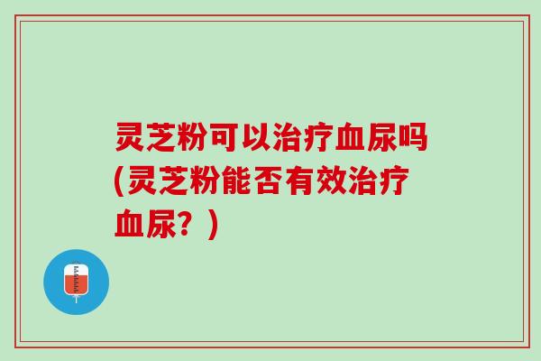 灵芝粉可以治疗血尿吗(灵芝粉能否有效治疗血尿？)