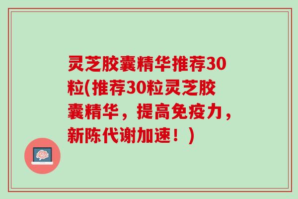 灵芝胶囊精华推荐30粒(推荐30粒灵芝胶囊精华，提高免疫力，加速！)