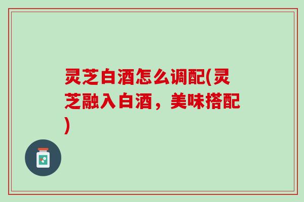 灵芝白酒怎么调配(灵芝融入白酒,美味搭配) 灵芝白酒怎么调配(灵芝融入白酒,美味搭配)