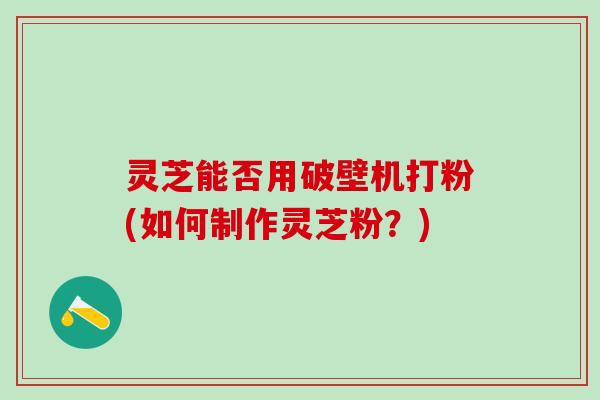 灵芝能否用破壁机打粉(如何制作灵芝粉？)