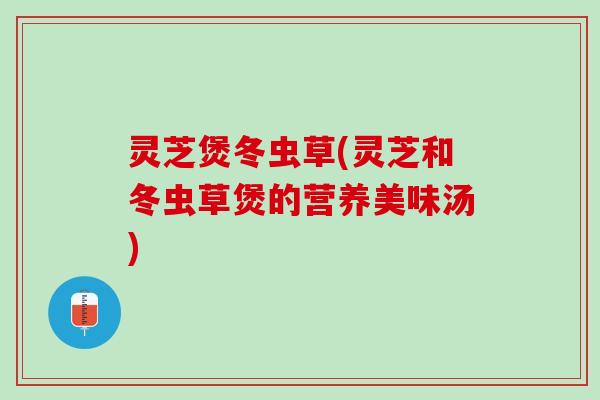 灵芝煲冬虫草(灵芝和冬虫草煲的营养美味汤)