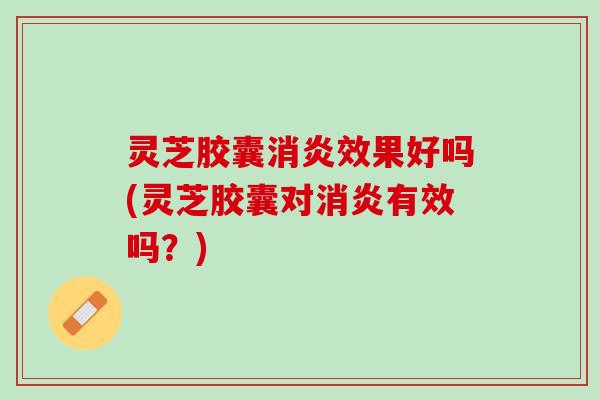 灵芝胶囊消炎效果好吗(灵芝胶囊对消炎有效吗？)
