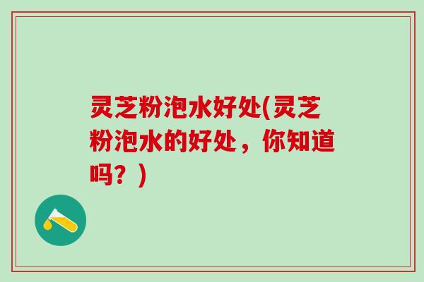 灵芝粉泡水好处(灵芝粉泡水的好处，你知道吗？)
