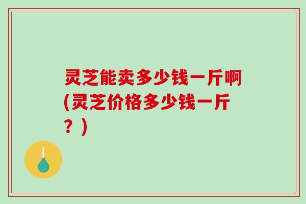 灵芝能卖多少钱一斤啊(灵芝价格多少钱一斤？)