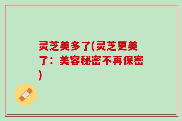 灵芝美多了(灵芝更美了：美容秘密不再保密)