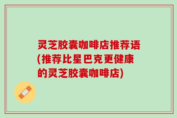 灵芝胶囊咖啡店推荐语(推荐比星巴克更健康的灵芝胶囊咖啡店)