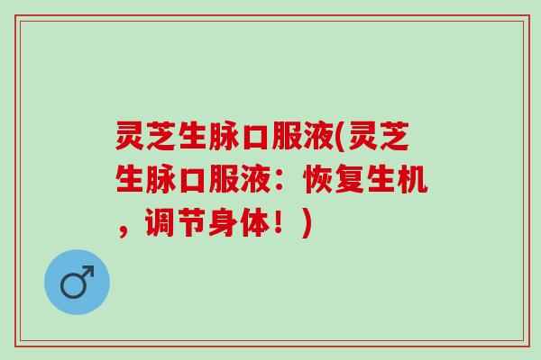 灵芝生脉口服液(灵芝生脉口服液:恢复生机,调节身体!) 灵芝生脉口服液(灵芝生脉口服液:恢复生机,调节身体!)