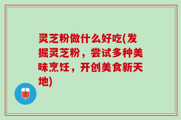 灵芝粉做什么好吃(发掘灵芝粉，尝试多种美味烹饪，开创美食新天地)