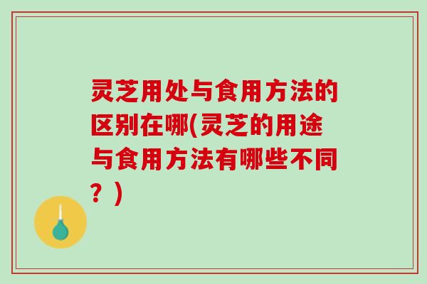 灵芝用处与食用方法的区别在哪(灵芝的用途与食用方法有哪些不同？)