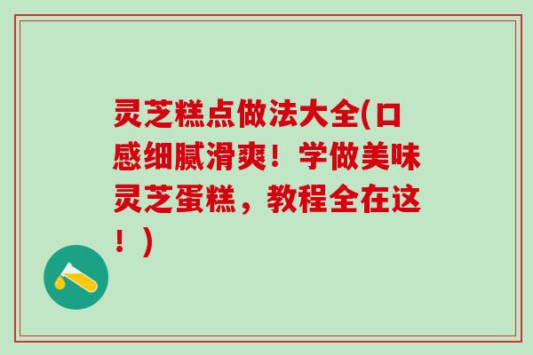 灵芝糕点做法大全(口感细腻滑爽!学做美味灵芝蛋糕,教程全在这!) 灵芝糕点做法大全(口感细腻滑爽!学做美味灵芝蛋糕,教程全在这!)