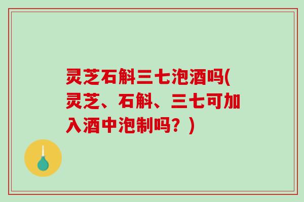 灵芝石斛三七泡酒吗(灵芝、石斛、三七可加入酒中泡制吗？)