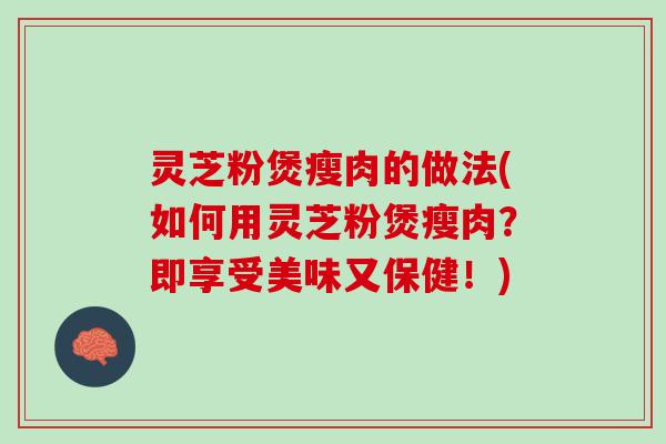 灵芝粉煲瘦肉的做法(如何用灵芝粉煲瘦肉？即享受美味又保健！)