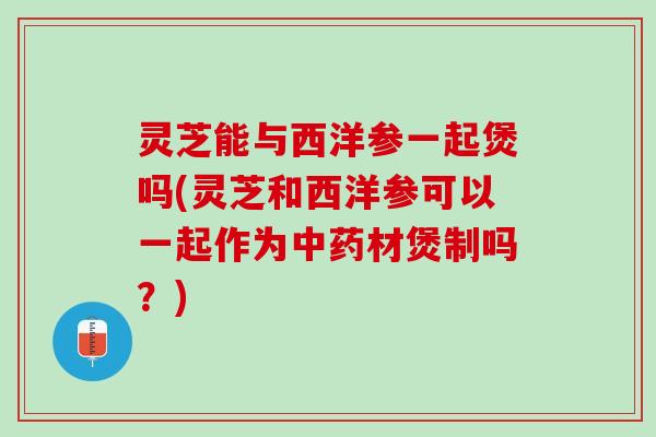 灵芝能与西洋参一起煲吗(灵芝和西洋参可以一起作为中药材煲制吗？)