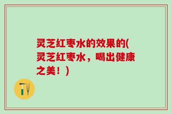 灵芝红枣水的效果的(灵芝红枣水，喝出健康之美！)