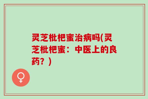 灵芝枇杷蜜治病吗(灵芝枇杷蜜：中医上的良药？)
