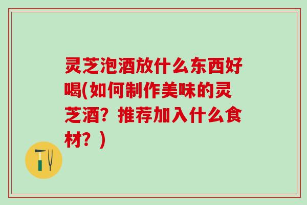 灵芝泡酒放什么东西好喝(如何制作美味的灵芝酒？推荐加入什么食材？)