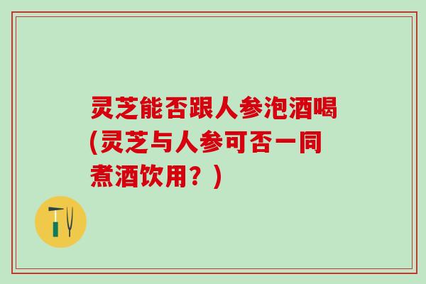 灵芝能否跟人参泡酒喝(灵芝与人参可否一同煮酒饮用？)