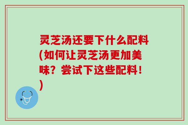 灵芝汤还要下什么配料(如何让灵芝汤更加美味？尝试下这些配料！)