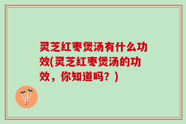 灵芝红枣煲汤有什么功效(灵芝红枣煲汤的功效，你知道吗？)