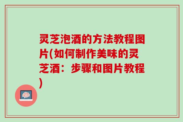 灵芝泡酒的方法教程图片(如何制作美味的灵芝酒：步骤和图片教程)