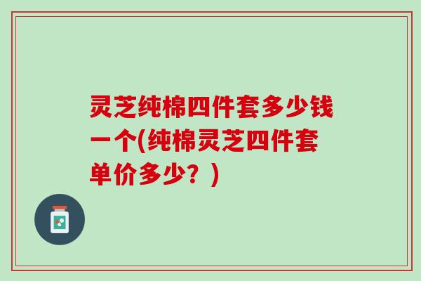灵芝纯棉四件套多少钱一个(纯棉灵芝四件套单价多少？)