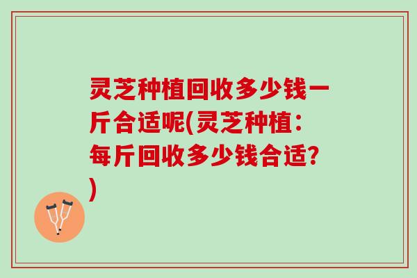 灵芝种植回收多少钱一斤合适呢(灵芝种植：每斤回收多少钱合适？)
