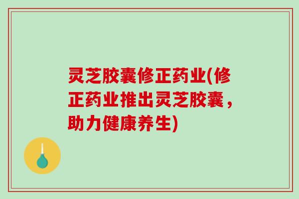 灵芝胶囊修正药业(修正药业推出灵芝胶囊，助力健康养生)