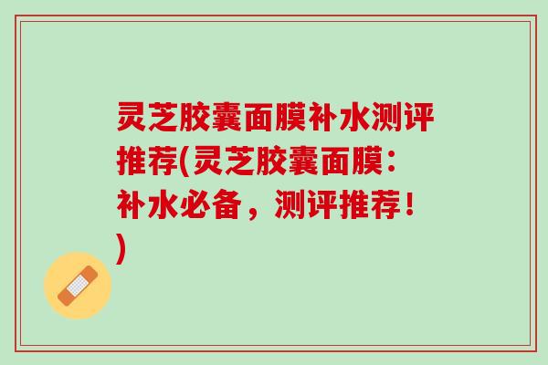 灵芝胶囊面膜补水测评推荐(灵芝胶囊面膜：补水必备，测评推荐！)