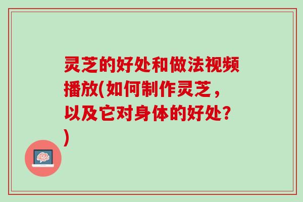 灵芝的好处和做法视频播放(如何制作灵芝，以及它对身体的好处？)