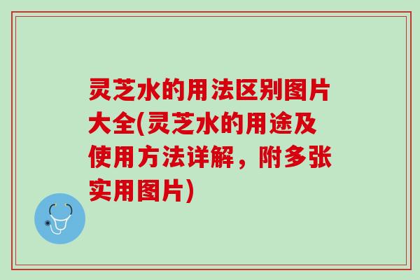 灵芝水的用法区别图片大全(灵芝水的用途及使用方法详解,附多张实用图片) 灵芝水的用法区别图片大全(灵芝水的用途及使用方法详解,附多张实用图片)