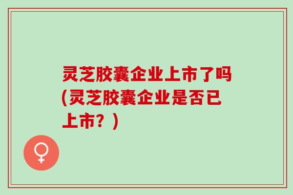 灵芝胶囊企业上市了吗(灵芝胶囊企业是否已上市？)