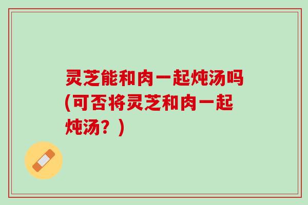 灵芝能和肉一起炖汤吗(可否将灵芝和肉一起炖汤？)